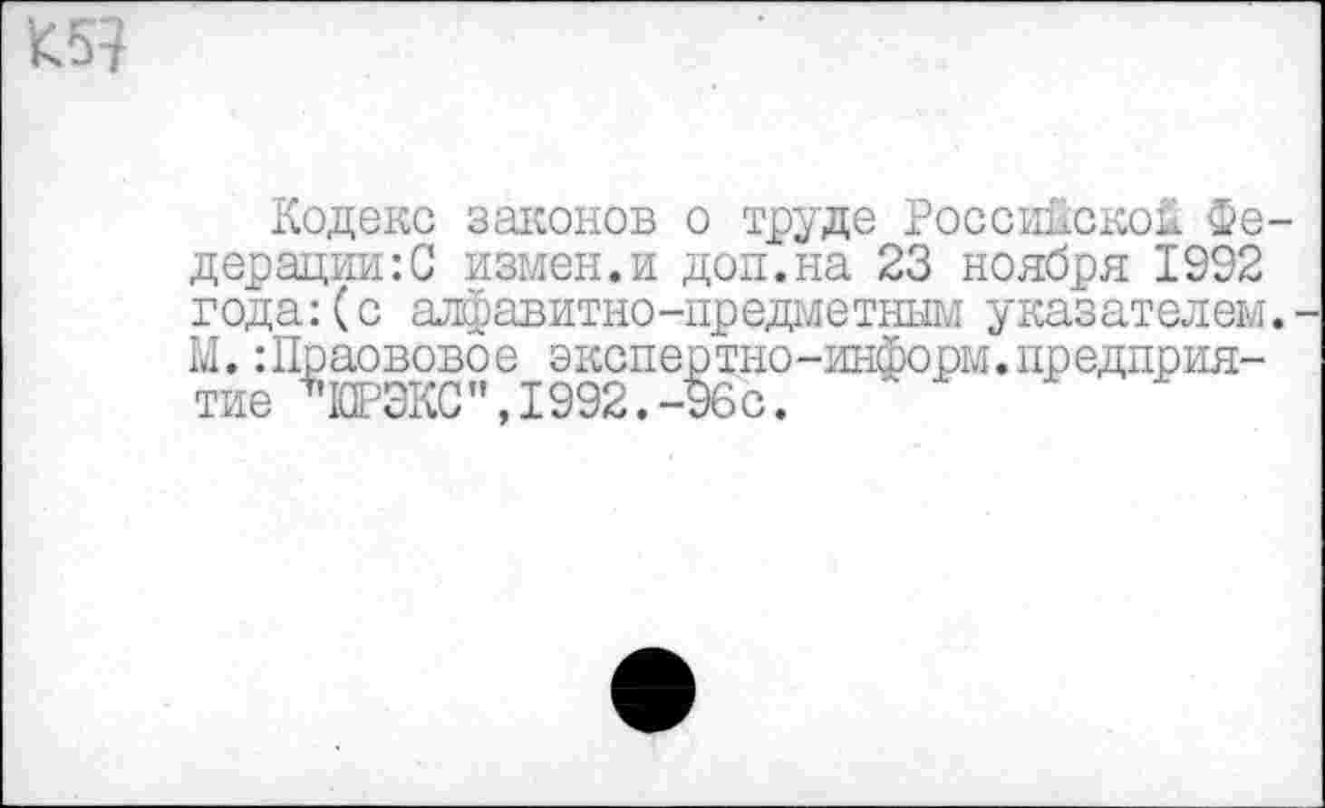 ﻿Кодекс законов о труде Российской Федерации^ измен.и доп.на 23 ноября 1992 года:(с алфавитно-предметным указателем. М.:Праововое экспертно-информ.предприятие ЧОРЭКС”,1992.-96с.